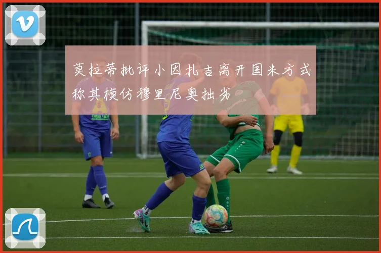 莫拉蒂批评小因扎吉离开国米方式称其模仿穆里尼奥拙劣