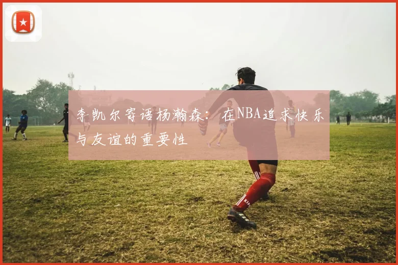 李凯尔寄语杨瀚森：在NBA追求快乐与友谊的重要性