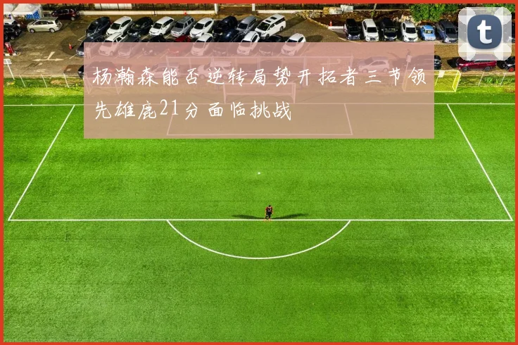 杨瀚森能否逆转局势开拓者三节领先雄鹿21分面临挑战