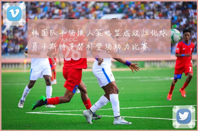 韩国队半场换人策略显成效归化球员卡斯特罗替补登场助力比赛