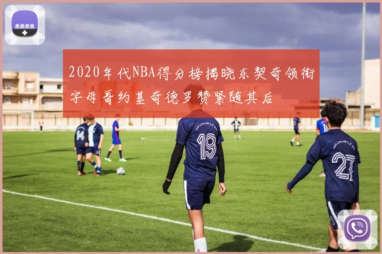 2020年代NBA得分榜揭晓东契奇领衔字母哥约基奇德罗赞紧随其后