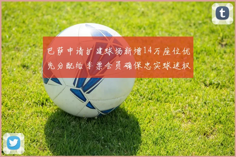 巴萨申请扩建球场新增14万座位优先分配给季票会员确保忠实球迷权益