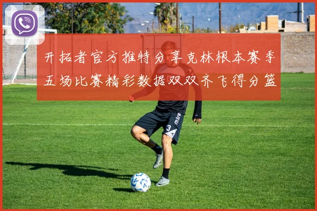 开拓者官方推特分享克林根本赛季五场比赛精彩数据双双齐飞得分篮板全能表现