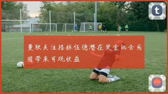 曼联关注格林伍德潜在奖金机会或将带来可观收益