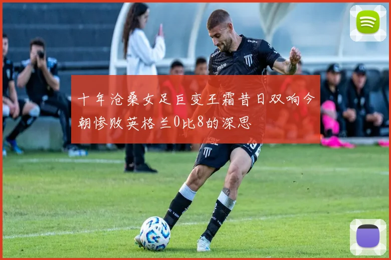 十年沧桑女足巨变王霜昔日双响今朝惨败英格兰0比8的深思