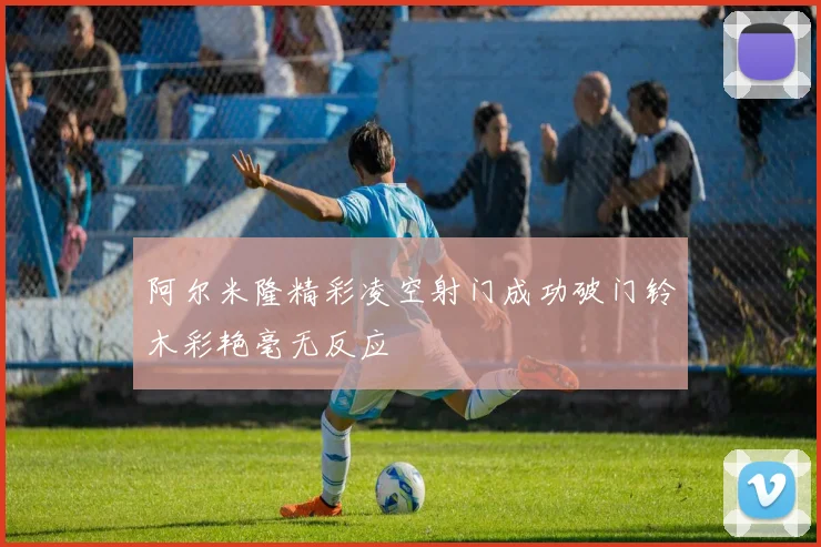 阿尔米隆精彩凌空射门成功破门铃木彩艳毫无反应