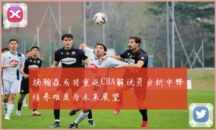 杨瀚森或将重返CBA解说员分析中锋培养难度与未来展望