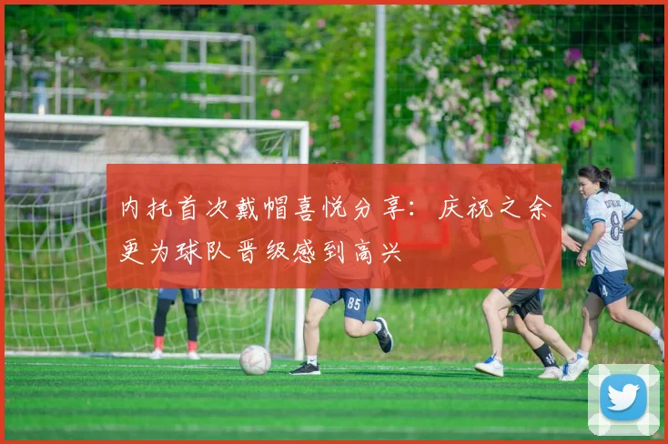 内托首次戴帽喜悦分享：庆祝之余更为球队晋级感到高兴
