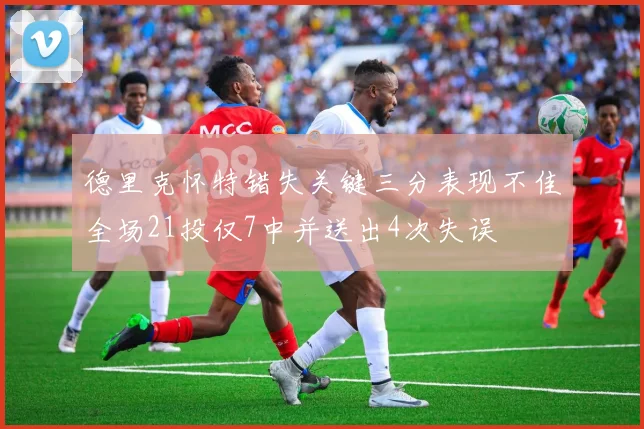 德里克怀特错失关键三分表现不佳全场21投仅7中并送出4次失误