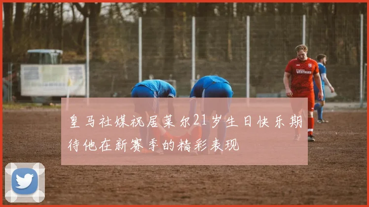 皇马社媒祝居莱尔21岁生日快乐期待他在新赛季的精彩表现