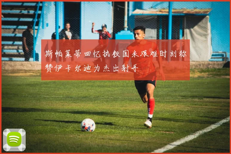 斯帕莱蒂回忆执教国米艰难时刻称赞伊卡尔迪为杰出射手