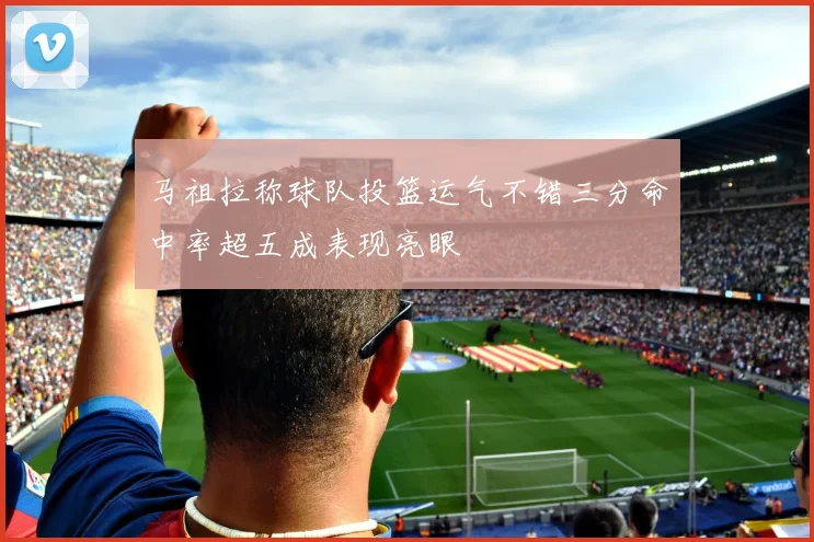 马祖拉称球队投篮运气不错三分命中率超五成表现亮眼