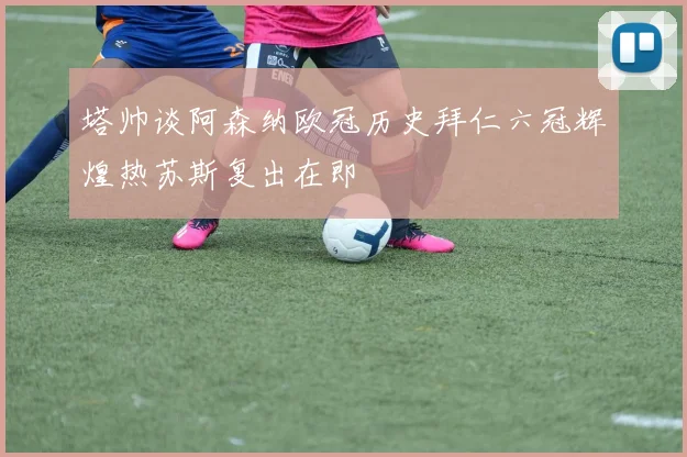 塔帅谈阿森纳欧冠历史拜仁六冠辉煌热苏斯复出在即