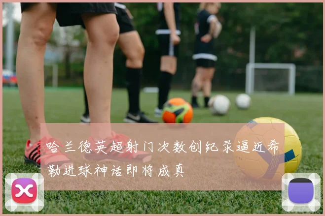 哈兰德英超射门次数创纪录逼近希勒进球神话即将成真