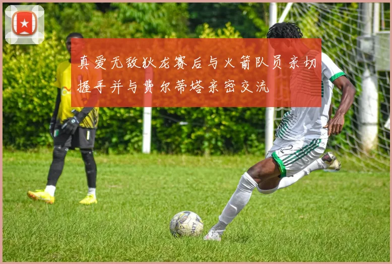 真爱无敌狄龙赛后与火箭队员亲切握手并与费尔蒂塔亲密交流
