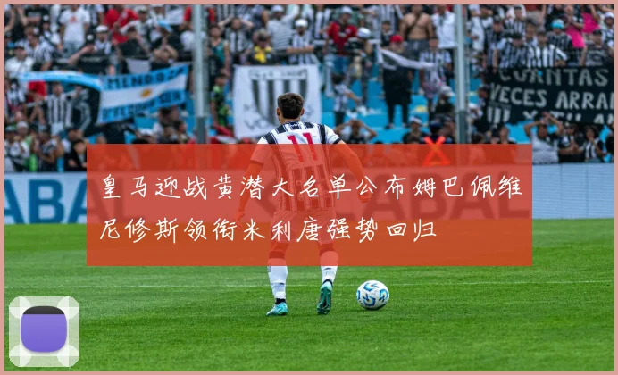 皇马迎战黄潜大名单公布姆巴佩维尼修斯领衔米利唐强势回归