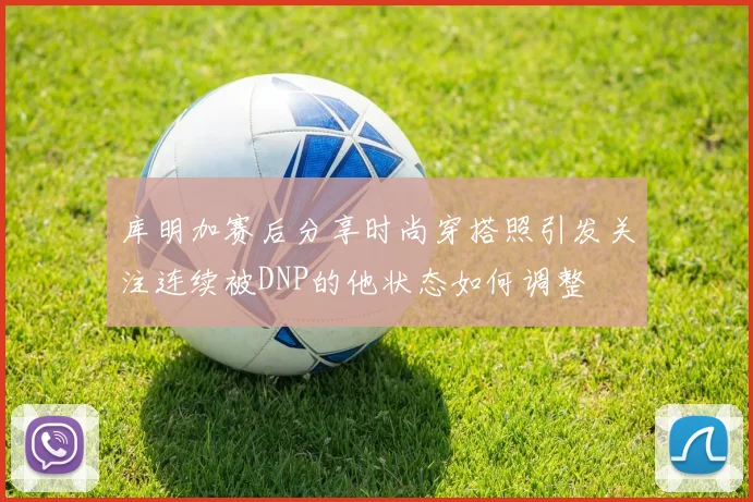 库明加赛后分享时尚穿搭照引发关注连续被DNP的他状态如何调整