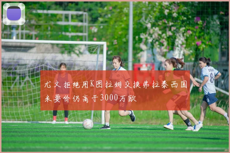 尤文拒绝用K图拉姆交换弗拉泰西国米要价仍高于3000万欧