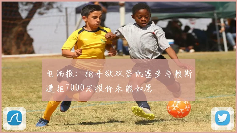 电讯报：枪手欲双签凯塞多与赖斯遭拒7000万报价未能如愿