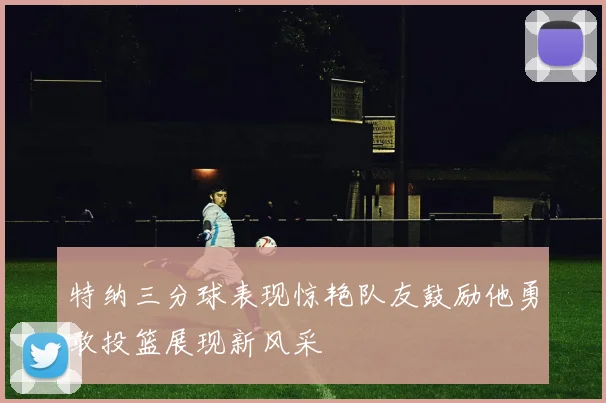特纳三分球表现惊艳队友鼓励他勇敢投篮展现新风采