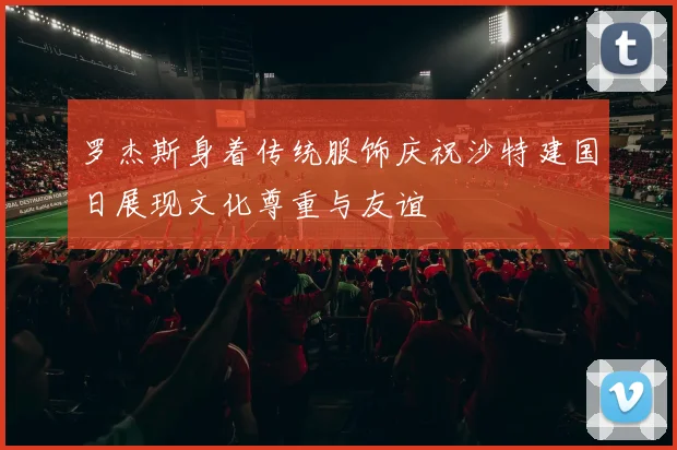 罗杰斯身着传统服饰庆祝沙特建国日展现文化尊重与友谊