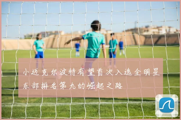 小迈克尔波特有望首次入选全明星东部排名第九的崛起之路