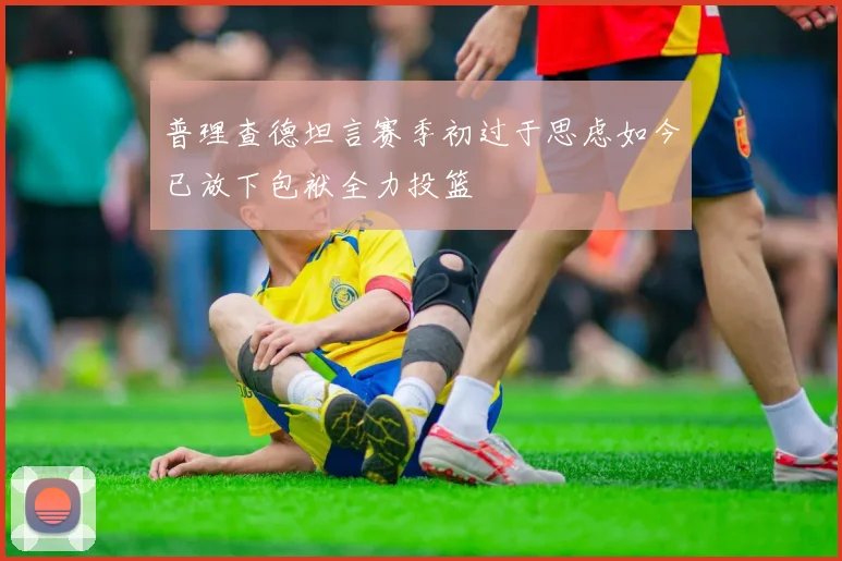 普理查德坦言赛季初过于思虑如今已放下包袱全力投篮