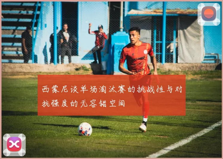 西蒙尼谈单场淘汰赛的挑战性与对抗强度的无容错空间