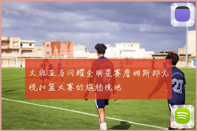 文班亚马闪耀全明星赛詹姆斯却无视扣篮大赛的尴尬境地