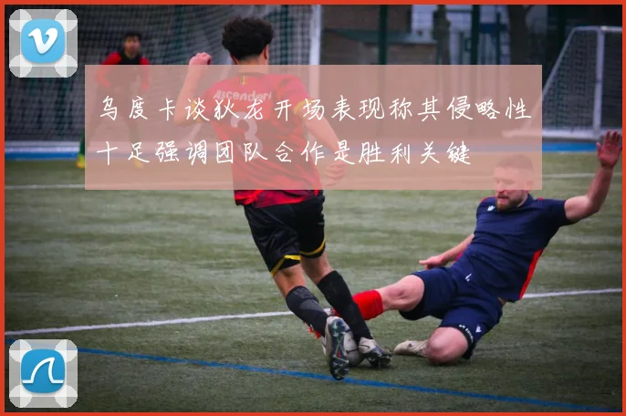 乌度卡谈狄龙开场表现称其侵略性十足强调团队合作是胜利关键