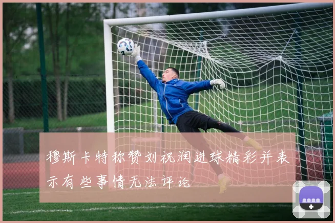 穆斯卡特称赞刘祝润进球精彩并表示有些事情无法评论